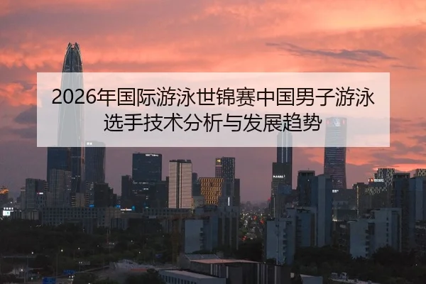 2026年国际游泳世锦赛中国男子游泳选手技术分析与发展趋势
