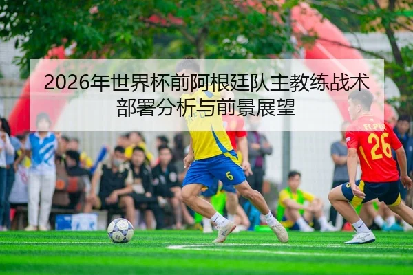 2026年世界杯前阿根廷队主教练战术部署分析与前景展望