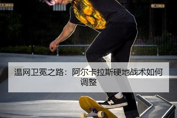温网卫冕之路：阿尔卡拉斯硬地战术如何调整