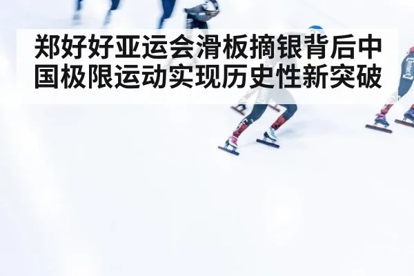 郑好好亚运会滑板摘银背后中国极限运动实现历史性新突破